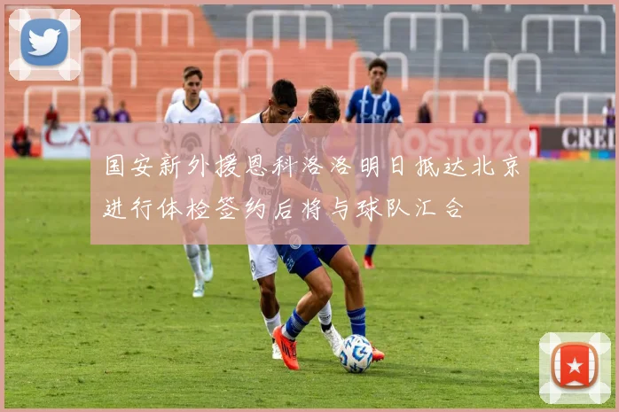国安新外援恩科洛洛明日抵达北京进行体检签约后将与球队汇合