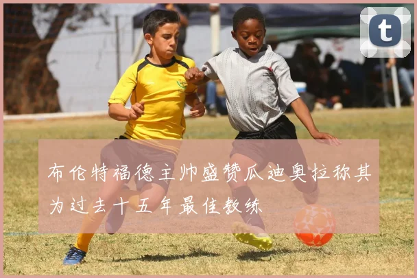 布伦特福德主帅盛赞瓜迪奥拉称其为过去十五年最佳教练