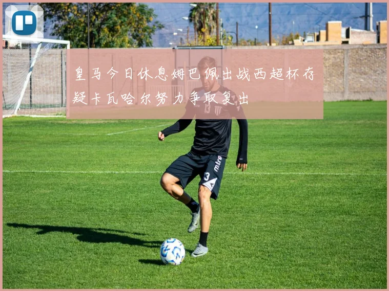 皇马今日休息姆巴佩出战西超杯存疑卡瓦哈尔努力争取复出