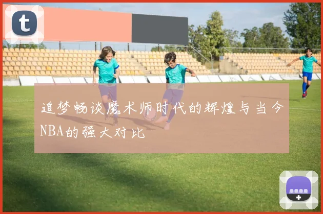 追梦畅谈魔术师时代的辉煌与当今NBA的强大对比