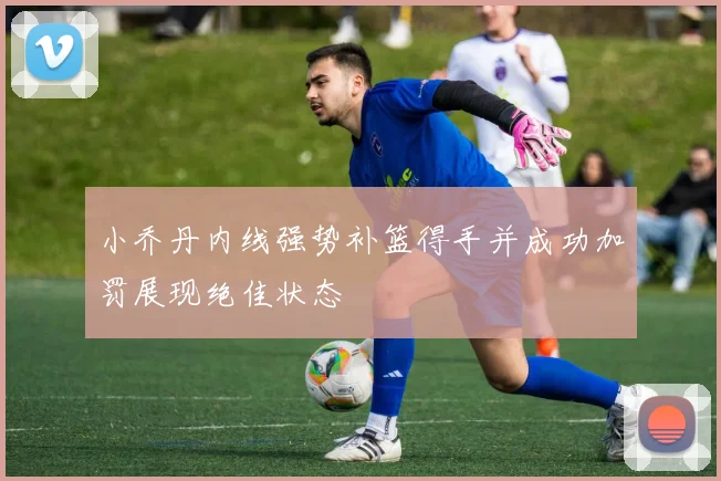 小乔丹内线强势补篮得手并成功加罚展现绝佳状态