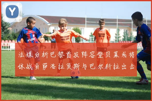 法媒分析巴黎首发阵容登贝莱或将休战贡萨洛拉莫斯与巴尔科拉出击
