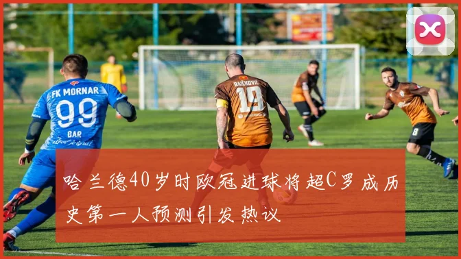哈兰德40岁时欧冠进球将超C罗成历史第一人预测引发热议