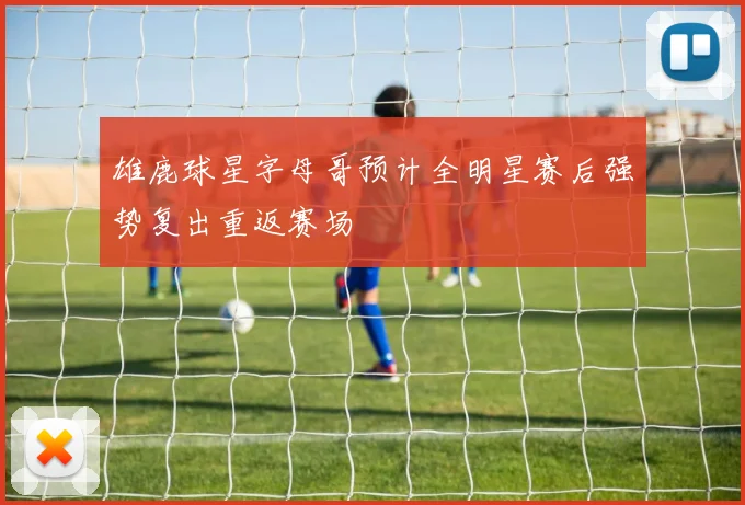 雄鹿球星字母哥预计全明星赛后强势复出重返赛场
