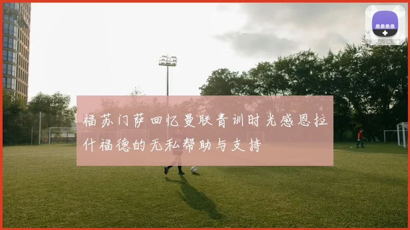 福苏门萨回忆曼联青训时光感恩拉什福德的无私帮助与支持