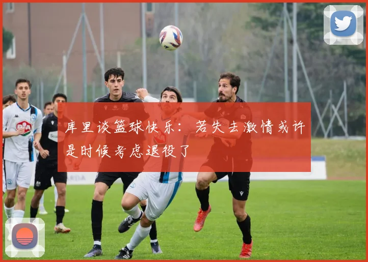 库里谈篮球快乐：若失去激情或许是时候考虑退役了
