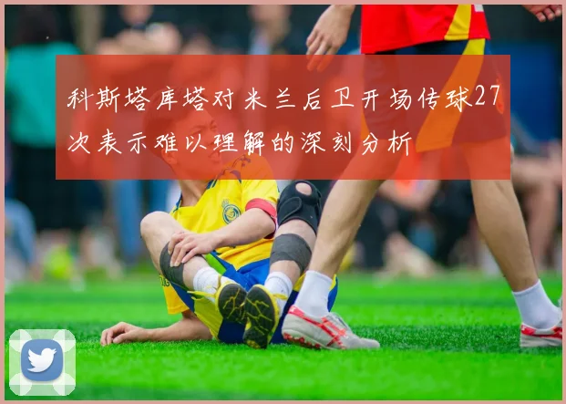 科斯塔库塔对米兰后卫开场传球27次表示难以理解的深刻分析
