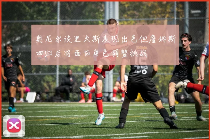 奥尼尔谈里夫斯表现出色但詹姆斯回归后将面临角色调整挑战