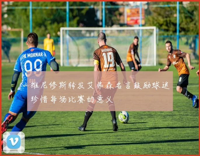 维尼修斯转发艾弗森名言鼓励球迷珍惜每场比赛的意义