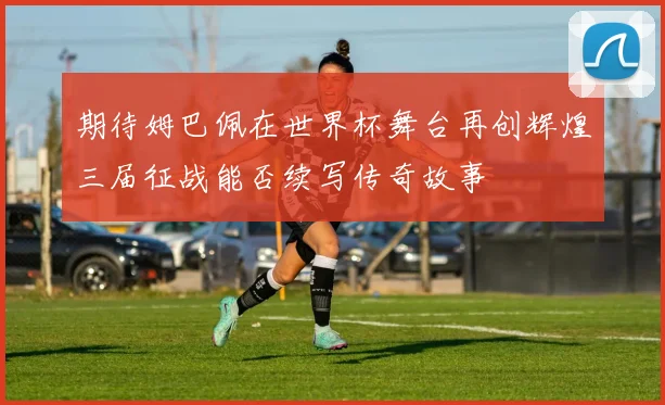 期待姆巴佩在世界杯舞台再创辉煌三届征战能否续写传奇故事